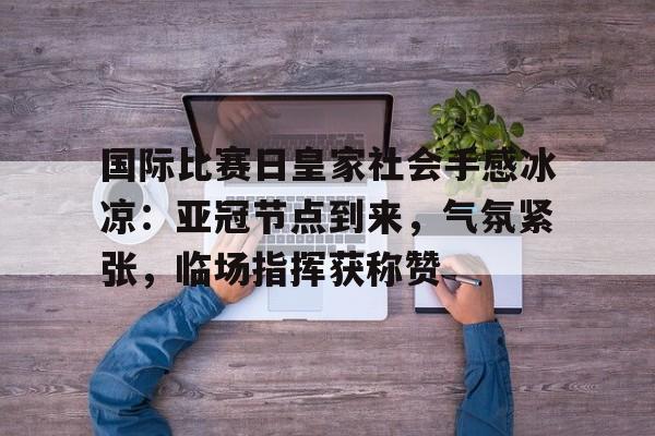 国际比赛日皇家社会手感冰凉：亚冠节点到来，气氛紧张，临场指挥获称赞的简单介绍-百家乐