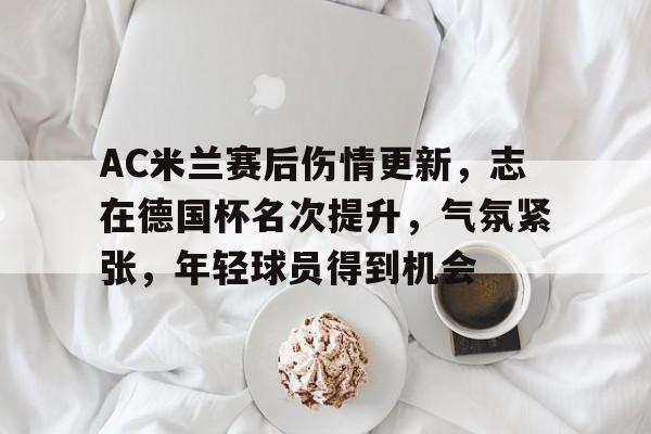 AC米兰赛后伤情更新，志在德国杯名次提升，气氛紧张，年轻球员得到机会的简单介绍-电竞竞猜